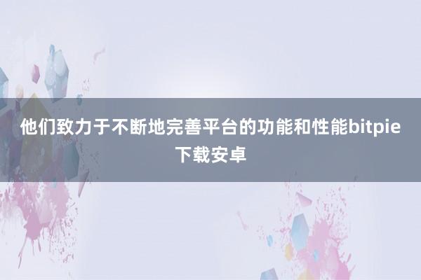 他们致力于不断地完善平台的功能和性能bitpie下载安卓