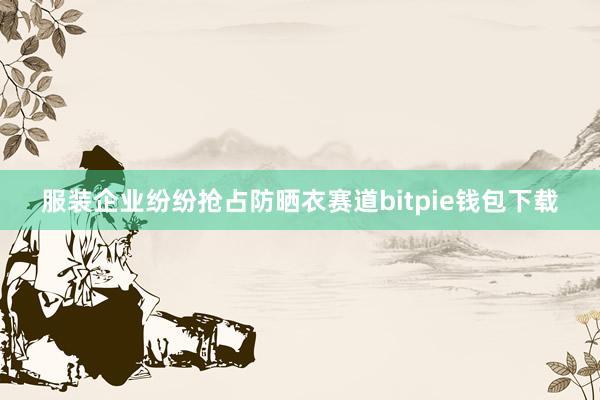 服装企业纷纷抢占防晒衣赛道bitpie钱包下载