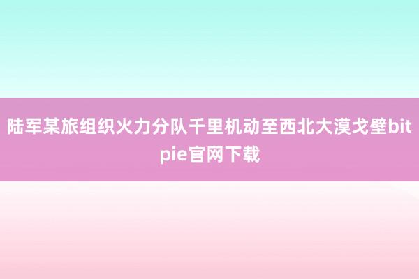 陆军某旅组织火力分队千里机动至西北大漠戈壁bitpie官网下载