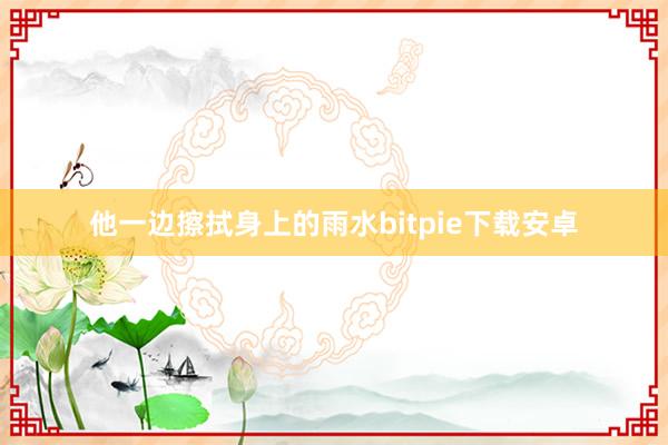 他一边擦拭身上的雨水bitpie下载安卓