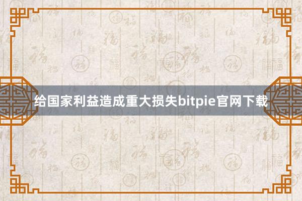 给国家利益造成重大损失bitpie官网下载