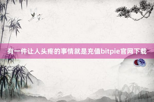 有一件让人头疼的事情就是充值bitpie官网下载