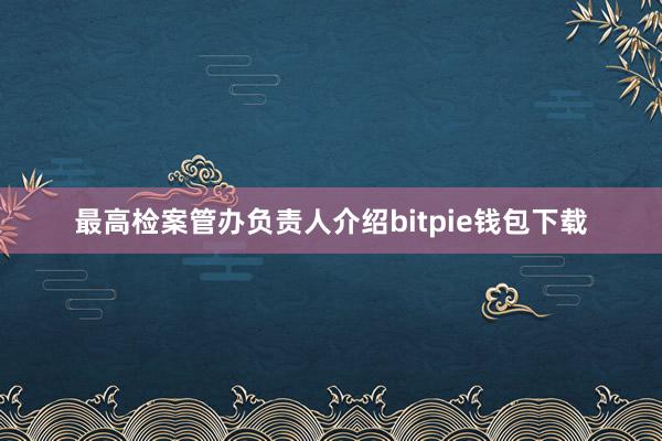 最高检案管办负责人介绍bitpie钱包下载