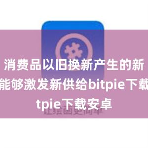 消费品以旧换新产生的新需求能够激发新供给bitpie下载安卓